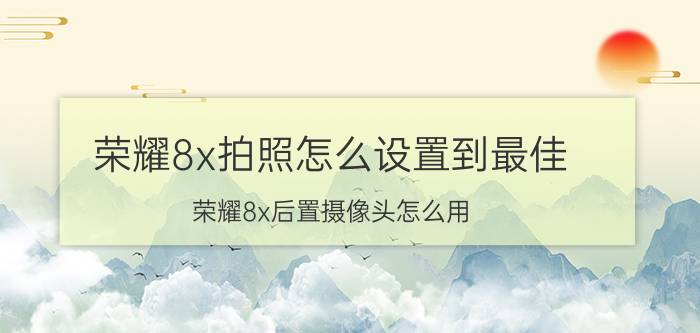 荣耀8x拍照怎么设置到最佳 荣耀8x后置摄像头怎么用？